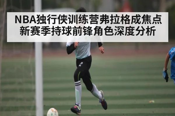 NBA独行侠训练营弗拉格成焦点 新赛季持球前锋角色深度分析