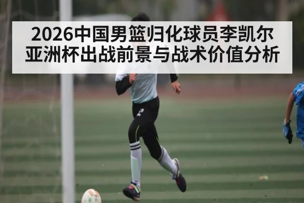 2026中国男篮归化球员李凯尔亚洲杯出战前景与战术价值分析