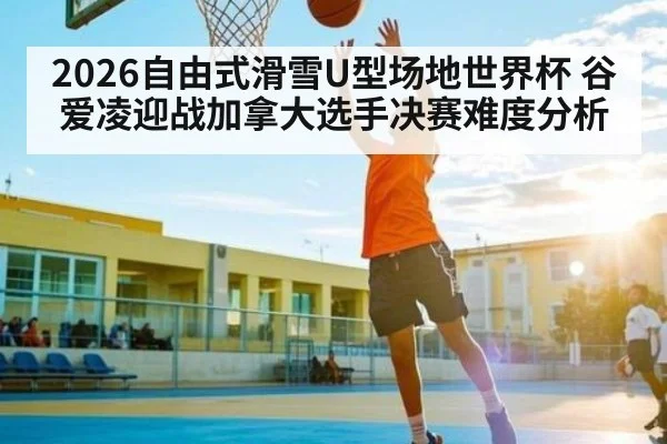 2026自由式滑雪U型场地世界杯 谷爱凌迎战加拿大选手决赛难度分析