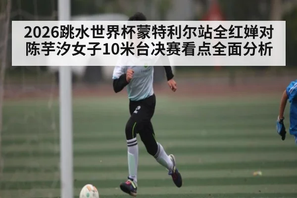2026跳水世界杯蒙特利尔站全红婵对陈芋汐女子10米台决赛看点全面分析
