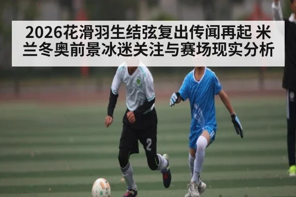 2026花滑羽生结弦复出传闻再起 米兰冬奥前景冰迷关注与赛场现实分析